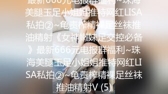 最新666元电报群福利~珠海美腿玉足小姐姐推特网红LISA私拍②~龟责榨精裸足丝袜推油精射《女神嫩妹足交控必备》最新666元电报群福利~珠海美腿玉足小姐姐推特网红LISA私拍②~龟责榨精裸足丝袜推油精射V (5)