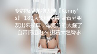 专约极品尤物大神『Kenny’s』 180大长腿模特 背着男朋友出来挨草，母狗叫的太骚了 自带情趣内衣 扭着大翘臀求草