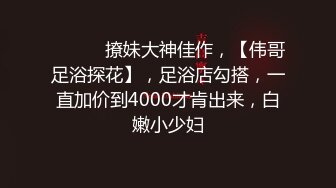 ♈ ♈ ♈ 撩妹大神佳作，【伟哥足浴探花】，足浴店勾搭，一直加价到4000才肯出来，白嫩小少妇