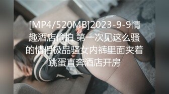 [MP4/520MB]2023-9-9情趣酒店偷拍 第一次见这么骚的情侣极品骚女内裤里面夹着跳蛋直奔酒店开房