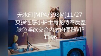 无水印[MP4/898M]11/27 爽操性感小护士毒龙侍奉反差肤色淫欲交合内射肉便器VIP1196