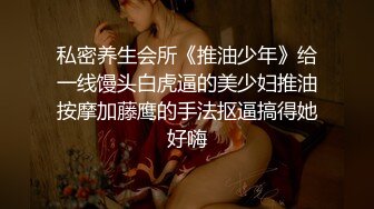 私密养生会所《推油少年》给一线馒头白虎逼的美少妇推油按摩加藤鹰的手法抠逼搞得她好嗨