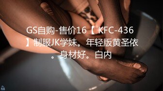 GS自购-售价16【 KFC-436 】制服JK学妹。年轻版黄圣依。身材好。白内