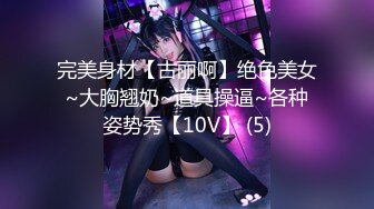 完美身材【古丽啊】绝色美女~大胸翘奶~道具操逼~各种姿势秀【10V】 (5)