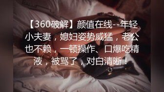 【360破解】颜值在线--年轻小夫妻，媳妇姿势威猛，老公也不赖，一顿操作、口爆吃精液，被骂了，对白清晰！