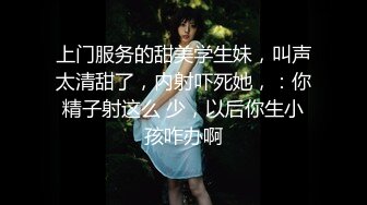 上门服务的甜美学生妹，叫声太清甜了，内射吓死她，：你精子射这么 少，以后你生小孩咋办啊