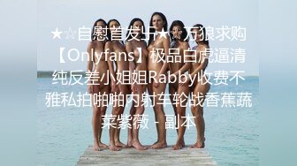 ★☆自慰首发卐★☆万狼求购【Onlyfans】极品白虎逼清纯反差小姐姐Rabby收费不雅私拍啪啪内射车轮战香蕉蔬菜紫薇 - 副本