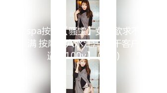 spa按摩【骚宝】女生欲求不满 按摩抠穴水汪汪 狂干客户逼【100v】 (104)